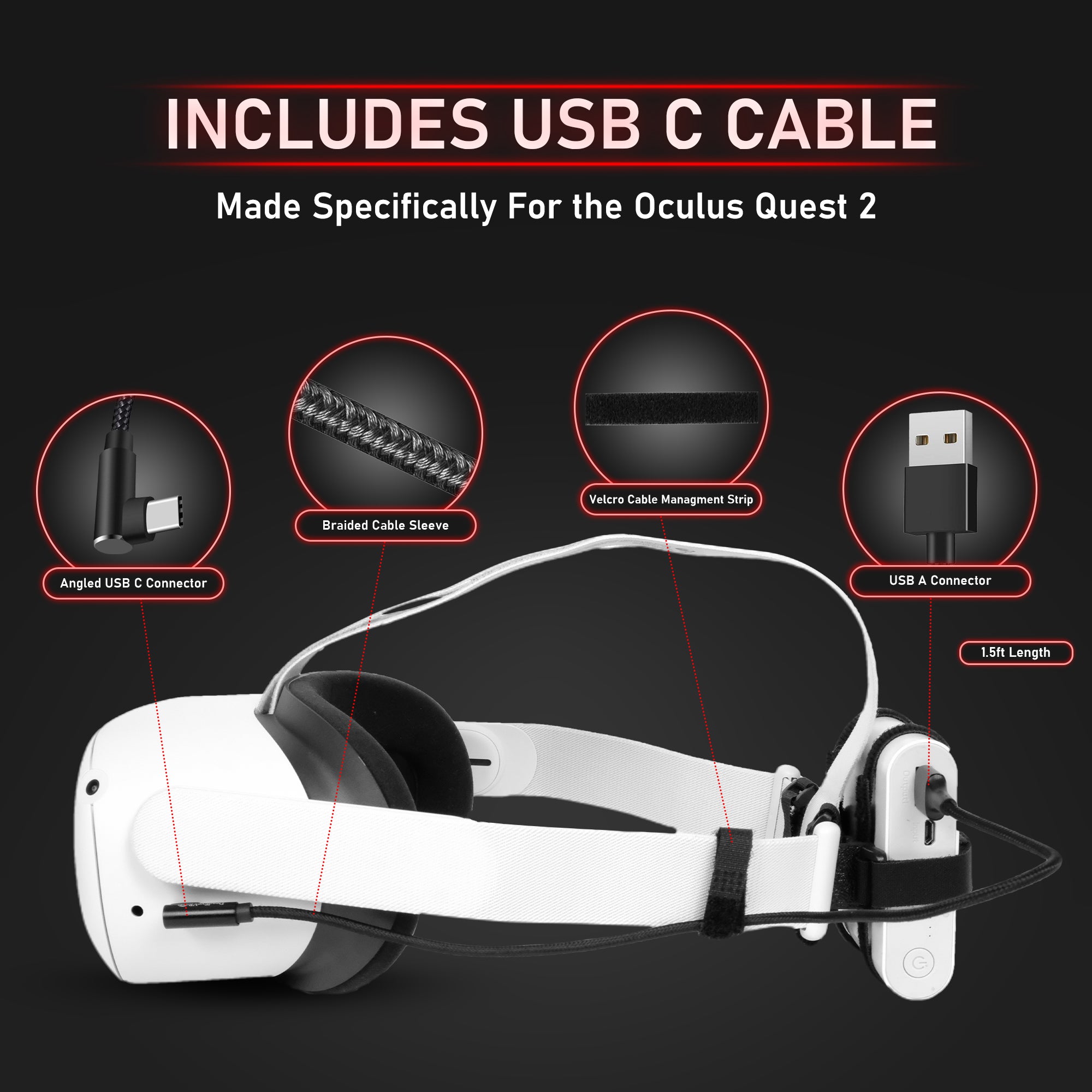 Includes USB C Cable. Made specifically for the Oculus Quest 2. Angled USB C Connector. Braided Cable SLeeve. Velcro Cable Management Strip. USB A Connector. 1.5ft Length